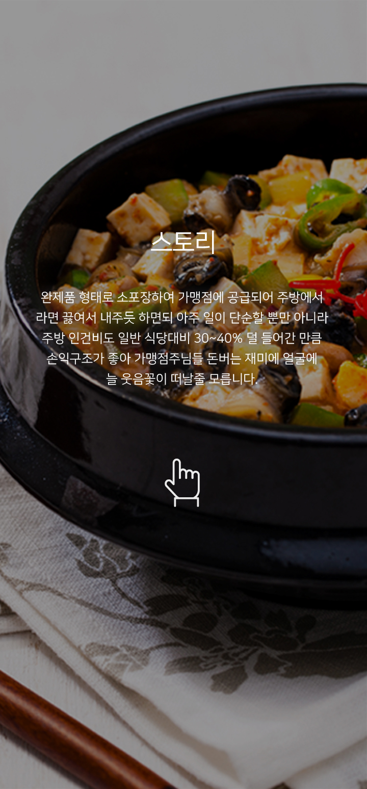 스토리 완제품 형태로 소포장하여 가맹점에 공급되어 주방에서 라면 끓여서 내주듯 하면되 아주 일이 단순할 뿐만 아니라 주방 인건비도 일반 식당대비 30~40% 덜 들어간 만큼 손익구조가 좋아 가맹점주님들 돈버는 재미에 얼굴에 늘 웃음꽃이 떠날줄 모릅니다.