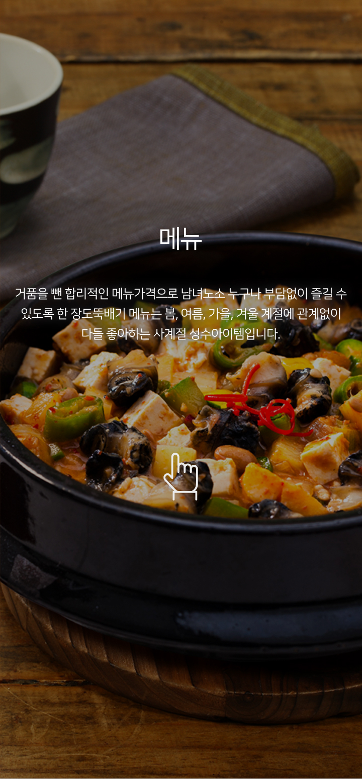 메뉴 거품을 뺀 합리적인 메뉴가격으로 남녀노소 누구나 부담없이 즐길 수 있도록 한 장도뚝배기 메뉴는 봄, 여름, 가을, 겨울 계절에 관계없이 다들 좋아하는 사계절 성수아이템입니다.